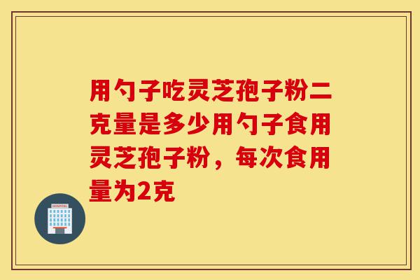 用勺子吃灵芝孢子粉二克量是多少用勺子食用灵芝孢子粉,每次食用量为2克-第1张图片-灵芝之家 用勺子吃灵芝孢子粉二克量是多少用勺子食用灵芝孢子粉,每次食用量为2克-第1张图片-灵芝之家