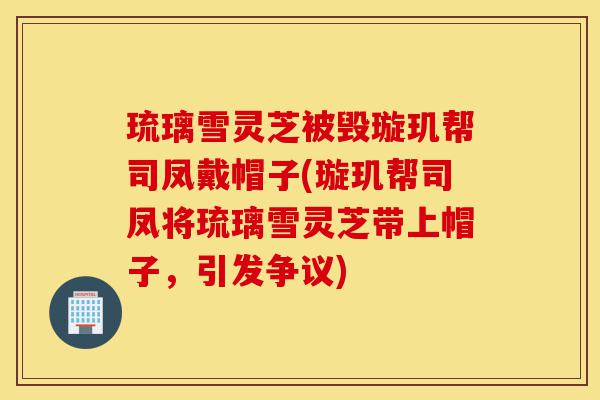 琉璃雪灵芝被毁璇玑帮司凤戴帽子(璇玑帮司凤将琉璃雪灵芝带上帽子，引发争议)-第1张图片-灵芝之家
