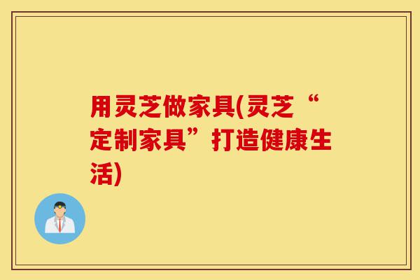 用灵芝做家具(灵芝“定制家具”打造健康生活)-第1张图片-灵芝之家