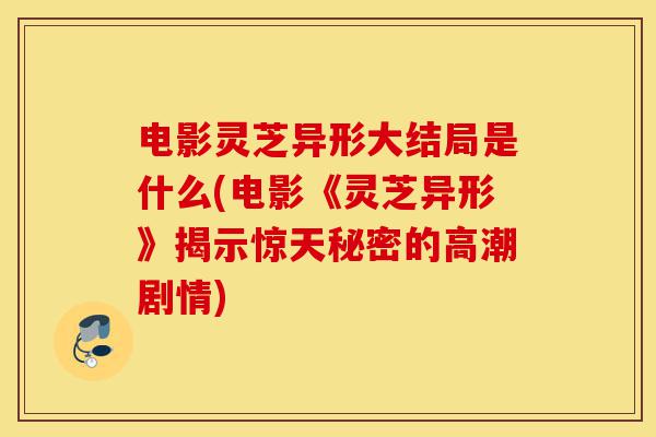 电影灵芝异形大结局是什么(电影《灵芝异形》揭示惊天秘密的高潮剧情)-第1张图片-灵芝之家 电影灵芝异形大结局是什么(电影《灵芝异形》揭示惊天秘密的高潮剧情)-第1张图片-灵芝之家