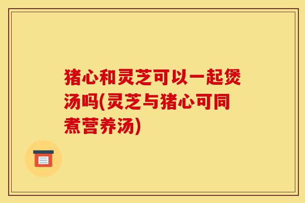 猪心和灵芝可以一起煲汤吗(灵芝与猪心可同煮营养汤)-第1张图片-灵芝之家 猪心和灵芝可以一起煲汤吗(灵芝与猪心可同煮营养汤)-第1张图片-灵芝之家