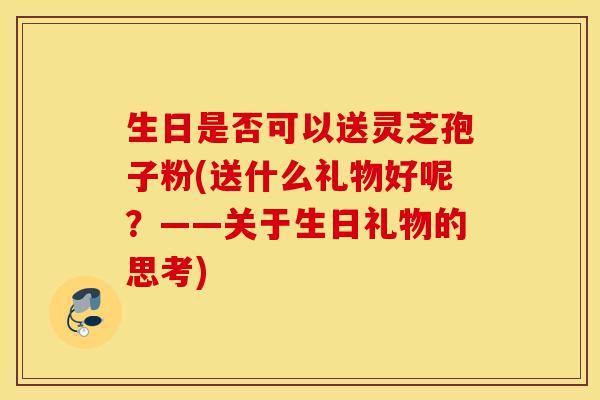 生日是否可以送灵芝孢子粉(送什么礼物好呢?——关于生日礼物的思考)-第1张图片-灵芝之家 生日是否可以送灵芝孢子粉(送什么礼物好呢?——关于生日礼物的思考)-第1张图片-灵芝之家