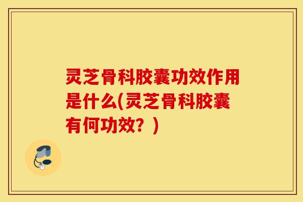 灵芝骨科胶囊功效作用是什么(灵芝骨科胶囊有何功效?)-第1张图片-灵芝之家 灵芝骨科胶囊功效作用是什么(灵芝骨科胶囊有何功效?)-第1张图片-灵芝之家