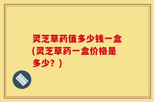 灵芝草药值多少钱一盒(灵芝草药一盒价格是多少?)-第1张图片-灵芝之家 灵芝草药值多少钱一盒(灵芝草药一盒价格是多少?)-第1张图片-灵芝之家