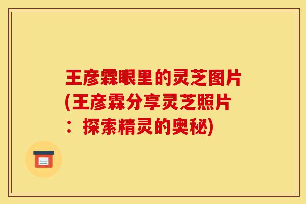 王彦霖眼里的灵芝图片(王彦霖分享灵芝照片:探索精灵的奥秘)-第1张图片-灵芝之家 王彦霖眼里的灵芝图片(王彦霖分享灵芝照片:探索精灵的奥秘)-第1张图片-灵芝之家