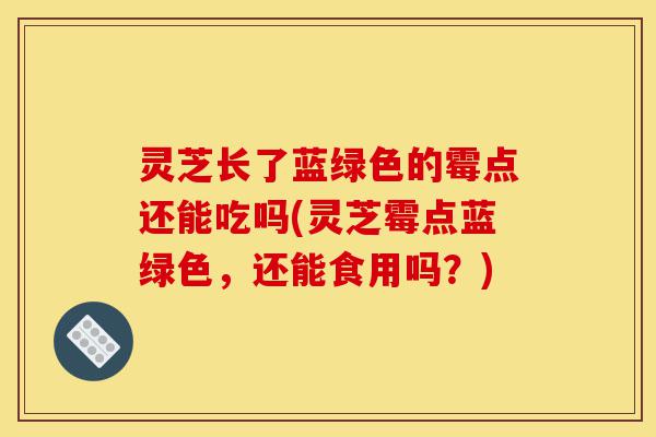 灵芝长了蓝绿色的霉点还能吃吗(灵芝霉点蓝绿色,还能食用吗?)-第1张图片-灵芝之家 灵芝长了蓝绿色的霉点还能吃吗(灵芝霉点蓝绿色,还能食用吗?)-第1张图片-灵芝之家