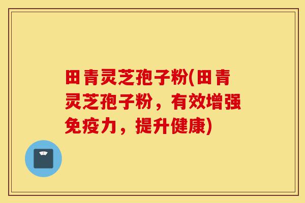 田青灵芝孢子粉(田青灵芝孢子粉，有效增强免疫力，提升健康)-第1张图片-灵芝之家