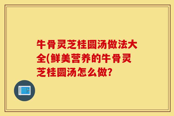 牛骨灵芝桂圆汤做法大全(鲜美营养的牛骨灵芝桂圆汤怎么做?-第1张图片-灵芝之家 牛骨灵芝桂圆汤做法大全(鲜美营养的牛骨灵芝桂圆汤怎么做?-第1张图片-灵芝之家