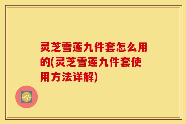 灵芝雪莲九件套怎么用的(灵芝雪莲九件套使用方法详解)-第1张图片-灵芝之家
