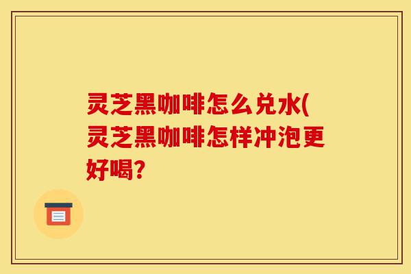 灵芝黑咖啡怎么兑水(灵芝黑咖啡怎样冲泡更好喝?-第1张图片-灵芝之家 灵芝黑咖啡怎么兑水(灵芝黑咖啡怎样冲泡更好喝?-第1张图片-灵芝之家