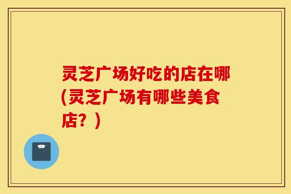 灵芝广场好吃的店在哪(灵芝广场有哪些美食店?)-第1张图片-灵芝之家 灵芝广场好吃的店在哪(灵芝广场有哪些美食店?)-第1张图片-灵芝之家