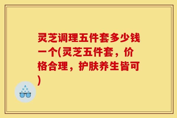 灵芝调理五件套多少钱一个(灵芝五件套,价格合理,护肤养生皆可)-第1张图片-灵芝之家 灵芝调理五件套多少钱一个(灵芝五件套,价格合理,护肤养生皆可)-第1张图片-灵芝之家