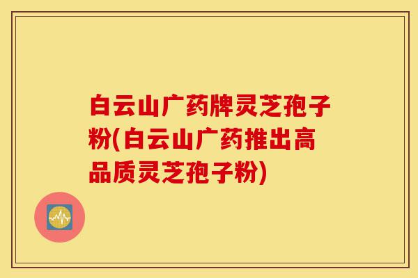 白云山广药牌灵芝孢子粉(白云山广药推出高品质灵芝孢子粉)-第1张图片-灵芝之家 白云山广药牌灵芝孢子粉(白云山广药推出高品质灵芝孢子粉)-第1张图片-灵芝之家