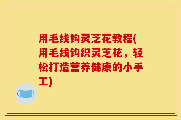 用毛线钩灵芝花教程(用毛线钩织灵芝花,轻松打造营养健康的小手工)-第1张图片-灵芝之家 用毛线钩灵芝花教程(用毛线钩织灵芝花,轻松打造营养健康的小手工)-第1张图片-灵芝之家