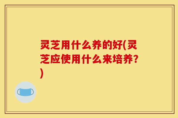 灵芝用什么养的好(灵芝应使用什么来培养?)-第1张图片-灵芝之家 灵芝用什么养的好(灵芝应使用什么来培养?)-第1张图片-灵芝之家