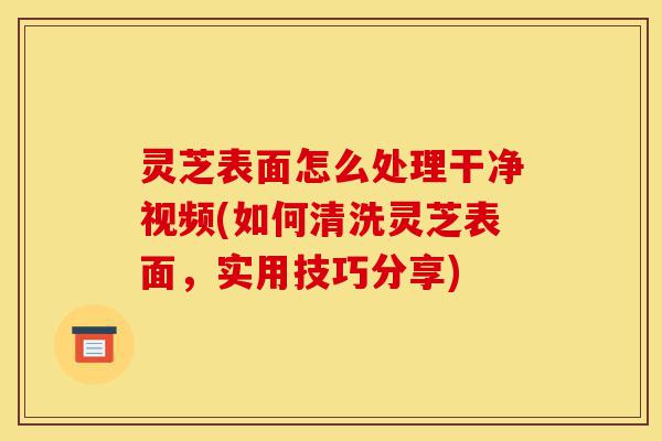 灵芝表面怎么处理干净视频(如何清洗灵芝表面，实用技巧分享)-第1张图片-灵芝之家