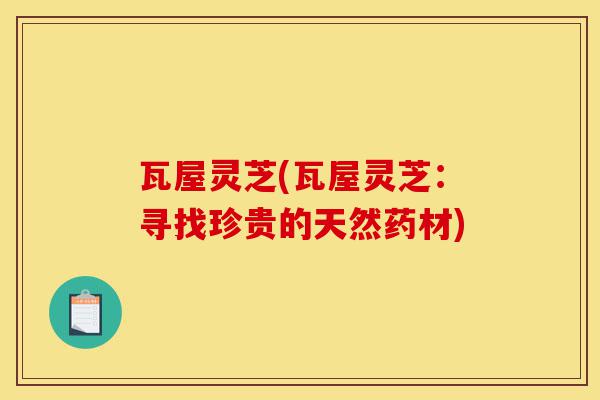 瓦屋灵芝(瓦屋灵芝:寻找珍贵的天然药材)-第1张图片-灵芝之家 瓦屋灵芝(瓦屋灵芝:寻找珍贵的天然药材)-第1张图片-灵芝之家