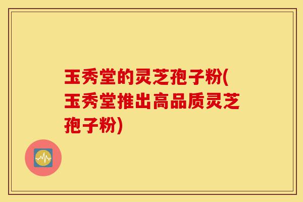 玉秀堂的灵芝孢子粉(玉秀堂推出高品质灵芝孢子粉)-第1张图片-灵芝之家 玉秀堂的灵芝孢子粉(玉秀堂推出高品质灵芝孢子粉)-第1张图片-灵芝之家