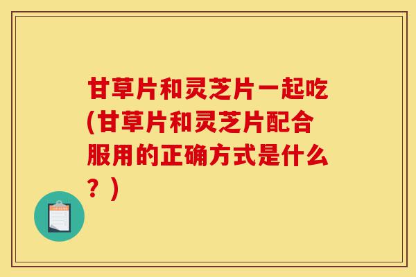 甘草片和灵芝片一起吃(甘草片和灵芝片配合服用的正确方式是什么?)-第1张图片-灵芝之家 甘草片和灵芝片一起吃(甘草片和灵芝片配合服用的正确方式是什么?)-第1张图片-灵芝之家