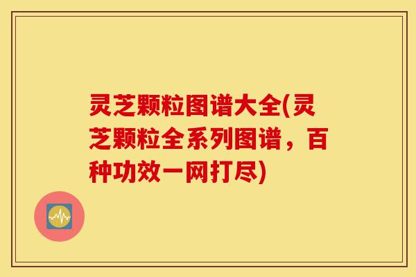 灵芝颗粒图谱大全(灵芝颗粒全系列图谱,百种功效一网打尽)-第1张图片-灵芝之家 灵芝颗粒图谱大全(灵芝颗粒全系列图谱,百种功效一网打尽)-第1张图片-灵芝之家