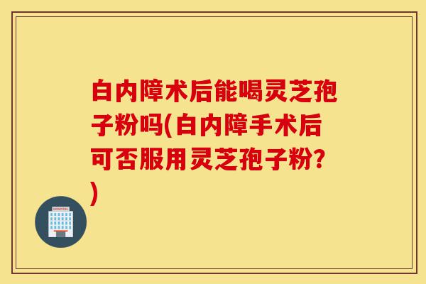 白内障术后能喝灵芝孢子粉吗(白内障手术后可否服用灵芝孢子粉?)-第1张图片-灵芝之家 白内障术后能喝灵芝孢子粉吗(白内障手术后可否服用灵芝孢子粉?)-第1张图片-灵芝之家