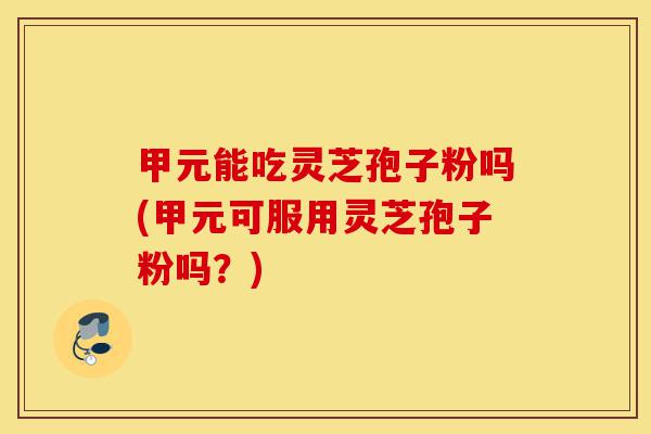 甲元能吃灵芝孢子粉吗(甲元可服用灵芝孢子粉吗?)-第1张图片-灵芝之家 甲元能吃灵芝孢子粉吗(甲元可服用灵芝孢子粉吗?)-第1张图片-灵芝之家