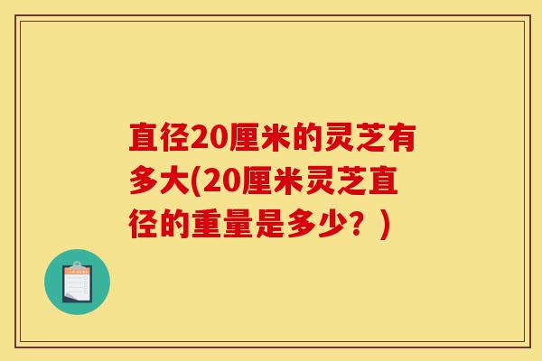 直径20厘米的灵芝有多大(20厘米灵芝直径的重量是多少?)-第1张图片-灵芝之家 直径20厘米的灵芝有多大(20厘米灵芝直径的重量是多少?)-第1张图片-灵芝之家