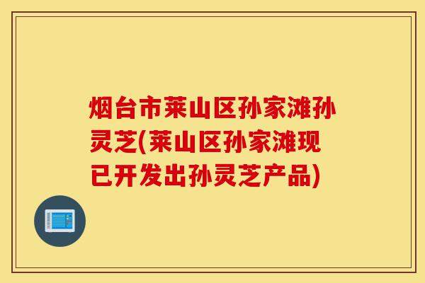 烟台市莱山区孙家滩孙灵芝(莱山区孙家滩现已开发出孙灵芝产品)-第1张图片-灵芝之家 烟台市莱山区孙家滩孙灵芝(莱山区孙家滩现已开发出孙灵芝产品)-第1张图片-灵芝之家