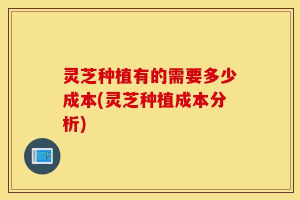 灵芝种植有的需要多少成本(灵芝种植成本分析)-第1张图片-灵芝之家