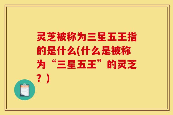灵芝被称为三星五王指的是什么(什么是被称为“三星五王”的灵芝？)-第1张图片-灵芝之家