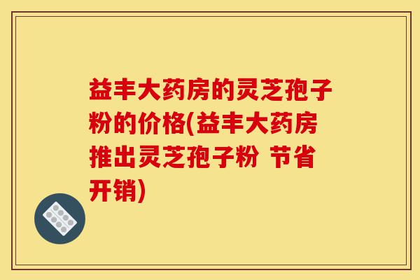 益丰大药房的灵芝孢子粉的价格(益丰大药房推出灵芝孢子粉 节省开销)-第1张图片-灵芝之家 益丰大药房的灵芝孢子粉的价格(益丰大药房推出灵芝孢子粉 节省开销)-第1张图片-灵芝之家