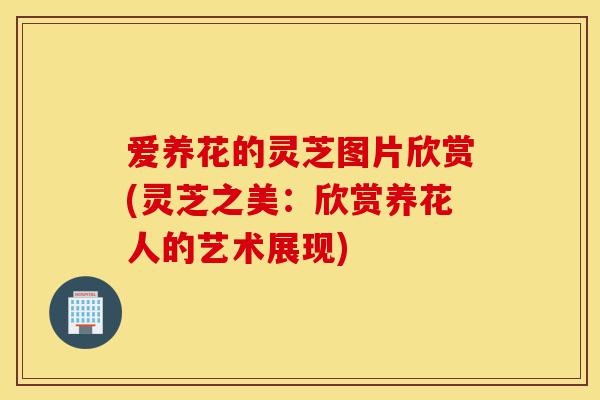 爱养花的灵芝图片欣赏(灵芝之美:欣赏养花人的艺术展现)-第1张图片-灵芝之家 爱养花的灵芝图片欣赏(灵芝之美:欣赏养花人的艺术展现)-第1张图片-灵芝之家