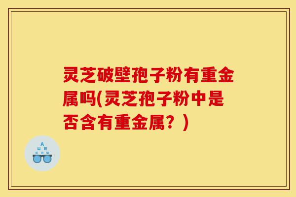 灵芝破壁孢子粉有重金属吗(灵芝孢子粉中是否含有重金属？)-第1张图片-灵芝之家