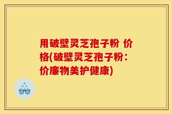 用破壁灵芝孢子粉 价格(破壁灵芝孢子粉:价廉物美护健康)-第1张图片-灵芝之家 用破壁灵芝孢子粉 价格(破壁灵芝孢子粉:价廉物美护健康)-第1张图片-灵芝之家