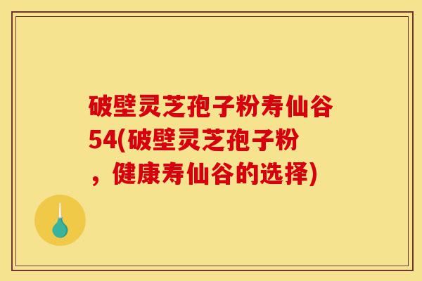 破壁灵芝孢子粉寿仙谷54(破壁灵芝孢子粉，健康寿仙谷的选择)-第1张图片-灵芝之家