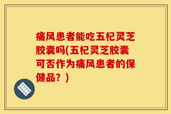 痛风患者能吃五杞灵芝胶囊吗(五杞灵芝胶囊可否作为痛风患者的保健品？)-第1张图片-灵芝之家