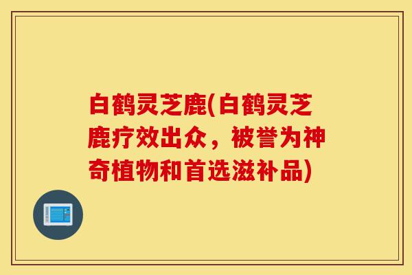 白鹤灵芝鹿(白鹤灵芝鹿疗效出众,被誉为神奇植物和首选滋补品)-第1张图片-灵芝之家 白鹤灵芝鹿(白鹤灵芝鹿疗效出众,被誉为神奇植物和首选滋补品)-第1张图片-灵芝之家