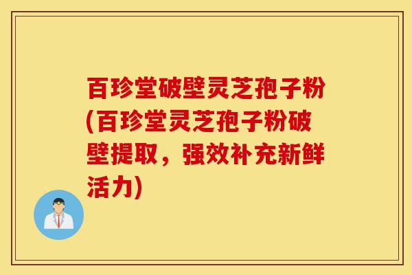 百珍堂破壁灵芝孢子粉(百珍堂灵芝孢子粉破壁提取，强效补充新鲜活力)-第1张图片-灵芝之家