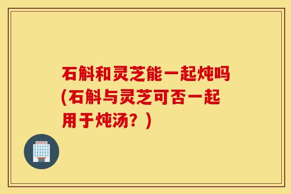 石斛和灵芝能一起炖吗(石斛与灵芝可否一起用于炖汤?)-第1张图片-灵芝之家 石斛和灵芝能一起炖吗(石斛与灵芝可否一起用于炖汤?)-第1张图片-灵芝之家