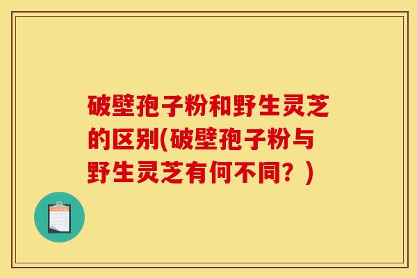 破壁孢子粉和野生灵芝的区别(破壁孢子粉与野生灵芝有何不同?)-第1张图片-灵芝之家 破壁孢子粉和野生灵芝的区别(破壁孢子粉与野生灵芝有何不同?)-第1张图片-灵芝之家