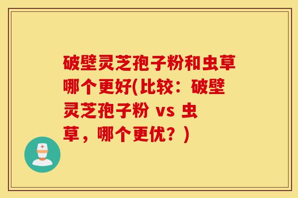 破壁灵芝孢子粉和虫草哪个更好(比较:破壁灵芝孢子粉 vs 虫草,哪个更优?)-第1张图片-灵芝之家 破壁灵芝孢子粉和虫草哪个更好(比较:破壁灵芝孢子粉 vs 虫草,哪个更优?)-第1张图片-灵芝之家