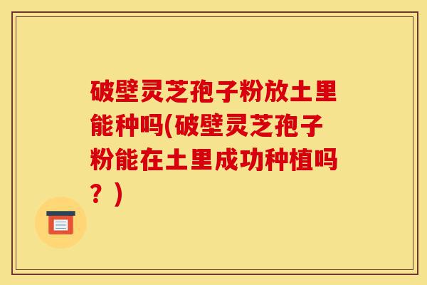 破壁灵芝孢子粉放土里能种吗(破壁灵芝孢子粉能在土里成功种植吗？)-第1张图片-灵芝之家