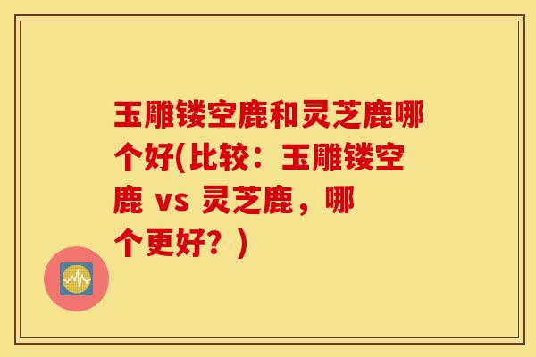 玉雕镂空鹿和灵芝鹿哪个好(比较:玉雕镂空鹿 vs 灵芝鹿,哪个更好?)-第1张图片-灵芝之家 玉雕镂空鹿和灵芝鹿哪个好(比较:玉雕镂空鹿 vs 灵芝鹿,哪个更好?)-第1张图片-灵芝之家