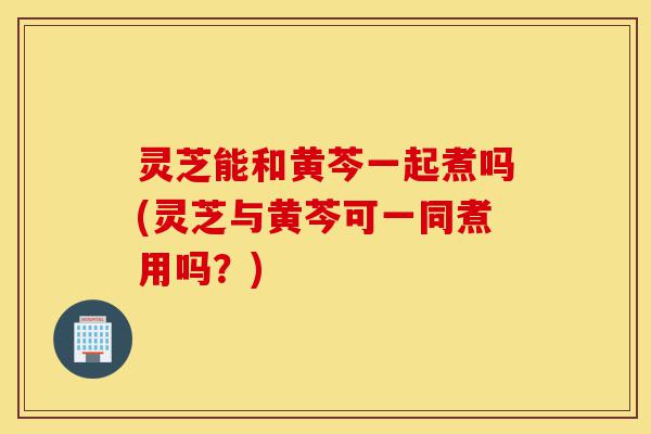 灵芝能和黄芩一起煮吗(灵芝与黄芩可一同煮用吗?)-第1张图片-灵芝之家 灵芝能和黄芩一起煮吗(灵芝与黄芩可一同煮用吗?)-第1张图片-灵芝之家