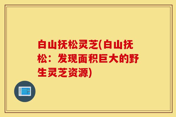 白山抚松灵芝(白山抚松:发现面积巨大的野生灵芝资源)-第1张图片-灵芝之家 白山抚松灵芝(白山抚松:发现面积巨大的野生灵芝资源)-第1张图片-灵芝之家