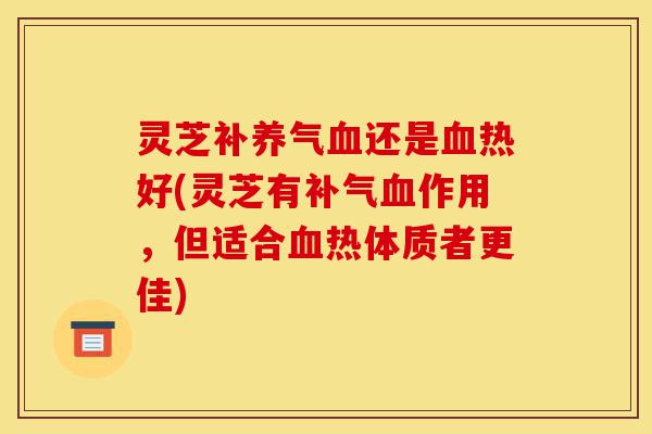 灵芝补养气血还是血热好(灵芝有补气血作用，但适合血热体质者更佳)-第1张图片-灵芝之家