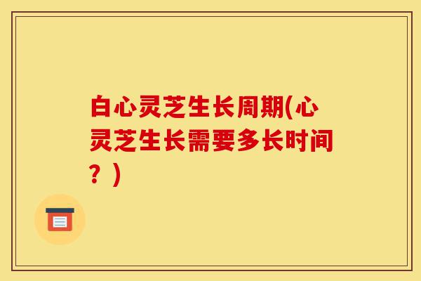 白心灵芝生长周期(心灵芝生长需要多长时间？)-第1张图片-灵芝之家