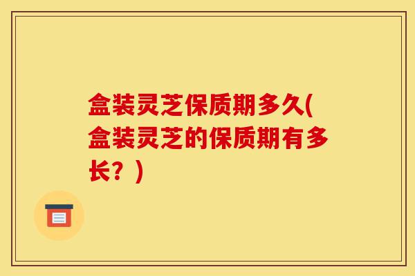 盒装灵芝保质期多久(盒装灵芝的保质期有多长？)-第1张图片-灵芝之家
