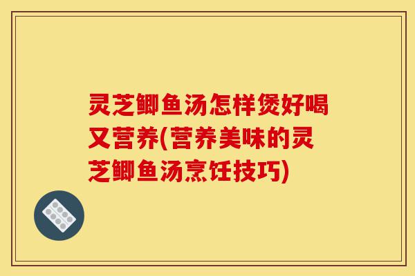灵芝鲫鱼汤怎样煲好喝又营养(营养美味的灵芝鲫鱼汤烹饪技巧)-第1张图片-灵芝之家 灵芝鲫鱼汤怎样煲好喝又营养(营养美味的灵芝鲫鱼汤烹饪技巧)-第1张图片-灵芝之家