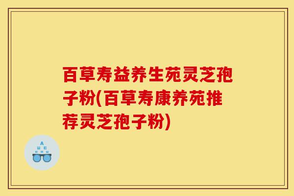 百草寿益养生苑灵芝孢子粉(百草寿康养苑推荐灵芝孢子粉)-第1张图片-灵芝之家 百草寿益养生苑灵芝孢子粉(百草寿康养苑推荐灵芝孢子粉)-第1张图片-灵芝之家